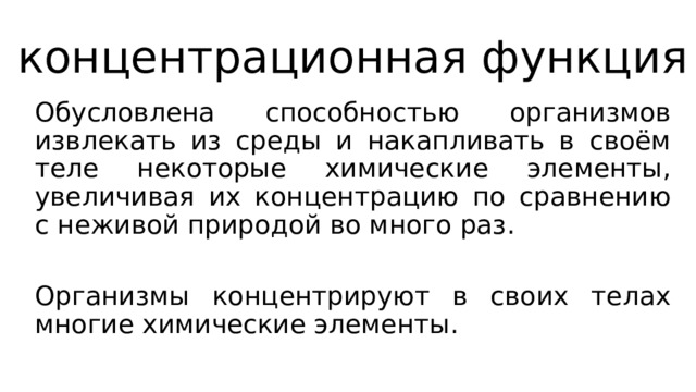 концентрационная функция Обусловлена способностью организмов извлекать из среды и накапливать в своём теле некоторые химические элементы, увеличивая их концентрацию по сравнению с неживой природой во много раз. Организмы концентрируют в своих телах многие химические элементы. 