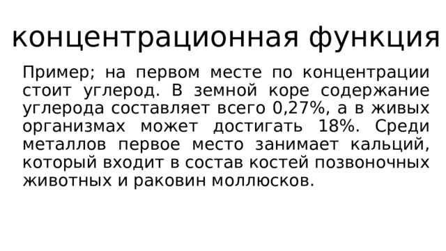 концентрационная функция Пример; на первом месте по концентрации стоит углерод. В земной коре содержание углерода составляет всего 0,27%, а в живых организмах может достигать 18%. Среди металлов первое место занимает кальций, который входит в состав костей позвоночных животных и раковин моллюсков. 