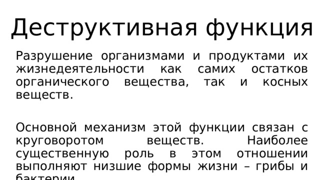 Деструктивная функция Разрушение организмами и продуктами их жизнедеятельности как самих остатков органического вещества, так и косных веществ. Основной механизм этой функции связан с круговоротом веществ. Наиболее существенную роль в этом отношении выполняют низшие формы жизни – грибы и бактерии. 