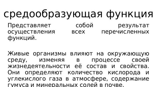 средообразующая функция Представляет собой результат осуществления всех перечисленных функций. Живые организмы влияют на окружающую среду, изменяя в процессе своей жизнедеятельности её состав и свойства. Они определяют количество кислорода и углекислого газа в атмосфере, содержание гумуса и минеральных солей в почве. 