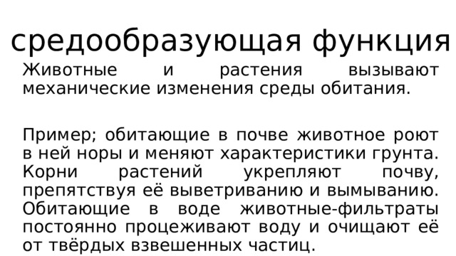 средообразующая функция Животные и растения вызывают механические изменения среды обитания. Пример; обитающие в почве животное роют в ней норы и меняют характеристики грунта. Корни растений укрепляют почву, препятствуя её выветриванию и вымыванию. Обитающие в воде животные-фильтраты постоянно процеживают воду и очищают её от твёрдых взвешенных частиц. 