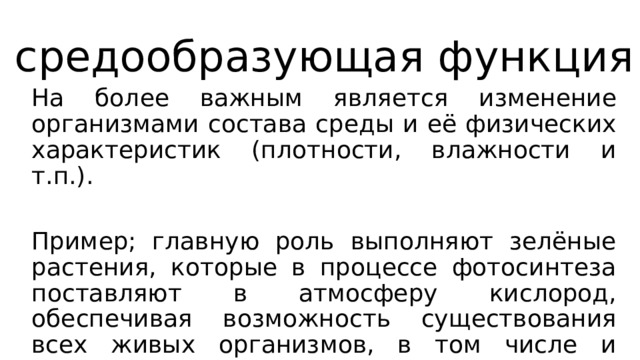 средообразующая функция На более важным является изменение организмами состава среды и её физических характеристик (плотности, влажности и т.п.). Пример; главную роль выполняют зелёные растения, которые в процессе фотосинтеза поставляют в атмосферу кислород, обеспечивая возможность существования всех живых организмов, в том числе и человека. 