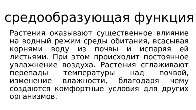 средообразующая функция Растения оказывают существенное влияние на водный режим среды обитания, всасывая корнями воду из почвы и испаряя ей листьями. При этом происходит постоянное увлажнение воздуха. Растения сглаживают перепады температуры над почвой, изменение влажности, благодаря чему создаются комфортные условия для других организмов. 