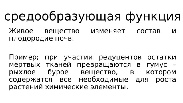 средообразующая функция Живое вещество изменяет состав и плодородие почв. Пример; при участии редуцентов остатки мёртвых тканей превращаются в гумус – рыхлое бурое вещество, в котором содержатся все необходимые для роста растений химические элементы. 