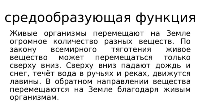 средообразующая функция Живые организмы перемещают на Земле огромное количество разных веществ. По закону всемирного тяготения живое вещество может перемещаться только сверху вниз. Сверху вниз падают дождь и снег, течёт вода в ручьях и реках, движутся лавины. В обратном направлении вещества перемещаются на Земле благодаря живым организмам. 
