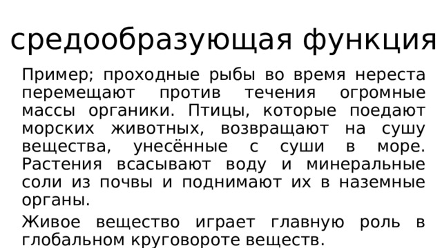 средообразующая функция Пример; проходные рыбы во время нереста перемещают против течения огромные массы органики. Птицы, которые поедают морских животных, возвращают на сушу вещества, унесённые с суши в море. Растения всасывают воду и минеральные соли из почвы и поднимают их в наземные органы. Живое вещество играет главную роль в глобальном круговороте веществ. 