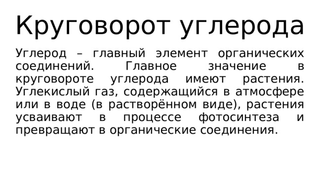 Круговорот углерода Углерод – главный элемент органических соединений. Главное значение в круговороте углерода имеют растения. Углекислый газ, содержащийся в атмосфере или в воде (в растворённом виде), растения усваивают в процессе фотосинтеза и превращают в органические соединения. 