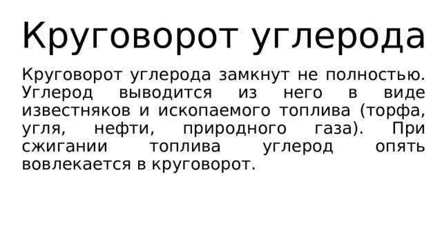 Круговорот углерода Круговорот углерода замкнут не полностью. Углерод выводится из него в виде известняков и ископаемого топлива (торфа, угля, нефти, природного газа). При сжигании топлива углерод опять вовлекается в круговорот. 