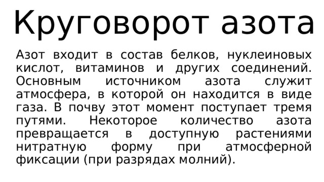 Круговорот азота Азот входит в состав белков, нуклеиновых кислот, витаминов и других соединений. Основным источником азота служит атмосфера, в которой он находится в виде газа. В почву этот момент поступает тремя путями. Некоторое количество азота превращается в доступную растениями нитратную форму при атмосферной фиксации (при разрядах молний). 