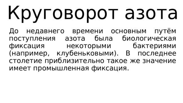 Круговорот азота До недавнего времени основным путём поступления азота была биологическая фиксация некоторыми бактериями (например, клубеньковыми). В последнее столетие приблизительно такое же значение имеет промышленная фиксация. 