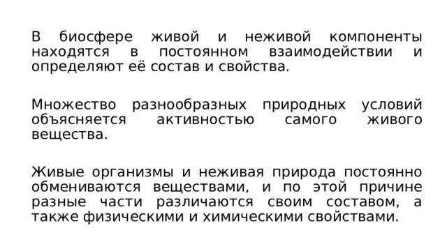 В биосфере живой и неживой компоненты находятся в постоянном взаимодействии и определяют её состав и свойства. Множество разнообразных природных условий объясняется активностью самого живого вещества. Живые организмы и неживая природа постоянно обмениваются веществами, и по этой причине разные части различаются своим составом, а также физическими и химическими свойствами. 