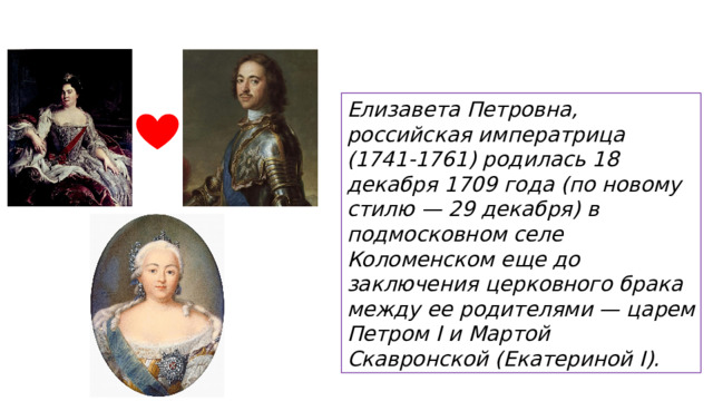 Елизавета Петровна, российская императрица (1741-1761) родилась 18 декабря 1709 года (по новому стилю — 29 декабря) в подмосковном селе Коломенском еще до заключения церковного брака между ее родителями — царем Петром I и Мартой Скавронской (Екатериной I).  
