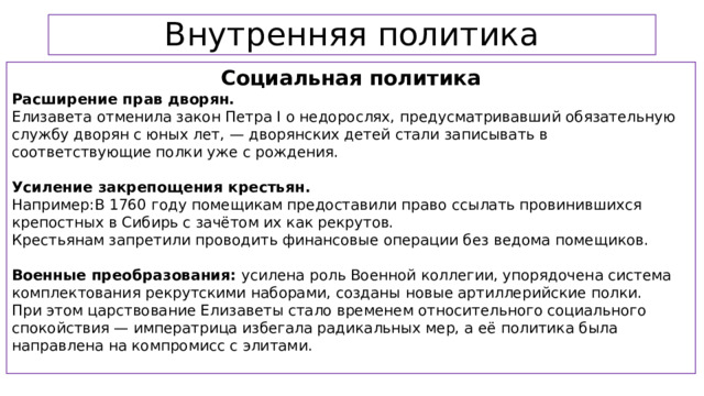 Внутренняя политика Социальная политика Расширение прав дворян.  Елизавета отменила закон Петра I о недорослях, предусматривавший обязательную службу дворян с юных лет, — дворянских детей стали записывать в соответствующие полки уже с рождения. Усиление закрепощения крестьян. Например:В 1760 году помещикам предоставили право ссылать провинившихся крепостных в Сибирь с зачётом их как рекрутов. Крестьянам запретили проводить финансовые операции без ведома помещиков. Военные преобразования: усилена роль Военной коллегии, упорядочена система комплектования рекрутскими наборами, созданы новые артиллерийские полки. При этом царствование Елизаветы стало временем относительного социального спокойствия — императрица избегала радикальных мер, а её политика была направлена на компромисс с элитами.  