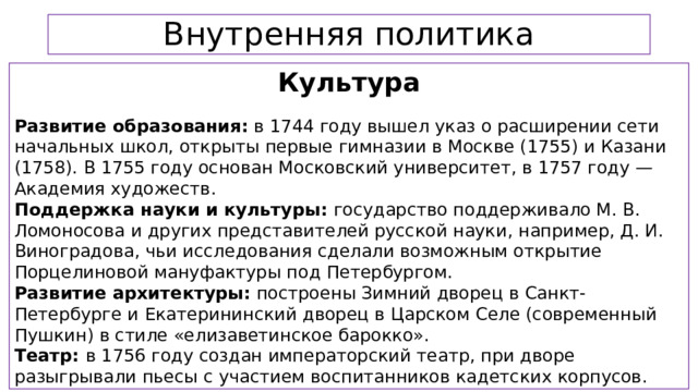 Внутренняя политика Культура  Развитие образования: в 1744 году вышел указ о расширении сети начальных школ, открыты первые гимназии в Москве (1755) и Казани (1758). В 1755 году основан Московский университет, в 1757 году — Академия художеств. Поддержка науки и культуры: государство поддерживало М. В. Ломоносова и других представителей русской науки, например, Д. И. Виноградова, чьи исследования сделали возможным открытие Порцелиновой мануфактуры под Петербургом. Развитие архитектуры: построены Зимний дворец в Санкт-Петербурге и Екатерининский дворец в Царском Селе (современный Пушкин) в стиле «елизаветинское барокко». Театр: в 1756 году создан императорский театр, при дворе разыгрывали пьесы с участием воспитанников кадетских корпусов.  