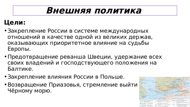Внешняя политика Цели: Закрепление России в системе международных отношений в качестве одной из великих держав, оказывающих приоритетное влияние на судьбы Европы. Предотвращение реванша Швеции, удержание всех своих владений и господствующего положения на Балтике. Закрепление влияния России в Польше. Возвращение Приазовья, стремление выйти к Чёрному морю.  