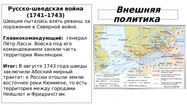 Русско-шведская война (1741–1743) Швеция пыталась взять реванш за поражение в Северной войне.  Главнокомандующий: генерал Пётр Ласси. Войска под его командованием заняли часть территории Финляндии.  Итог: В августе 1743 года шведы заключили Абоский мирный трактат: к России отошли земли восточнее реки Кюммене, то есть территория между городами Нейшлот и Фридрихсгам. Внешняя политика  