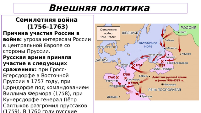 Внешняя политика Семилетняя война (1756–1763) Причина участия России в войне: угроза интересам России в центральной Европе со стороны Пруссии. Русская армия приняла участие в следующих сражениях: при Гросс-Егерсдорфе в Восточной Пруссии в 1757 году, при Цорндорфе под командованием Виллима Фермора (1758), при Кунерсдорфе генерал Пётр Салтыков разгромил пруссаков (1759). В 1760 году русские войска взяли Берлин.  