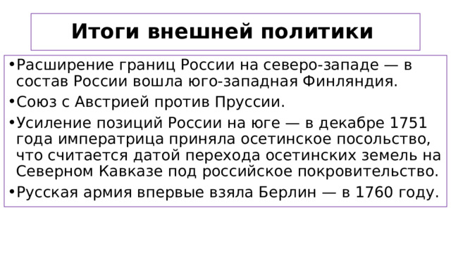 Итоги внешней политики  Расширение границ России на северо-западе — в состав России вошла юго-западная Финляндия. Союз с Австрией против Пруссии. Усиление позиций России на юге — в декабре 1751 года императрица приняла осетинское посольство, что считается датой перехода осетинских земель на Северном Кавказе под российское покровительство. Русская армия впервые взяла Берлин — в 1760 году.  