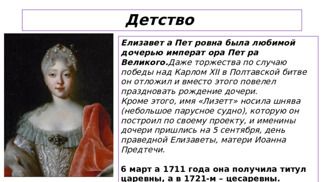 Детство Елизавет а Пет ровна была любимой дочерью императ ора Пет ра Великого. Даже торжества по случаю победы над Карлом XII в Полтавской битве он отложил и вместо этого повелел праздновать рождение дочери. Кроме этого, имя «Лизетт» носила шнява (небольшое парусное судно), которую он построил по своему проекту, и именины дочери пришлись на 5 сентября, день праведной Елизаветы, матери Иоанна Предтечи.  6 март а 1711 года она получила титул царевны, а в 1721-м – цесаревны.  