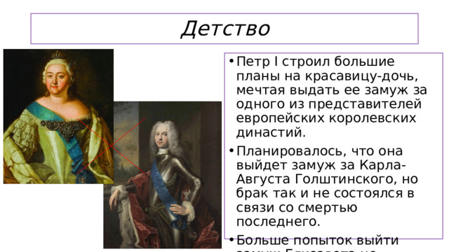 Детство Петр I строил большие планы на красавицу-дочь, мечтая выдать ее замуж за одного из представителей европейских королевских династий. Планировалось, что она выйдет замуж за Карла-Августа Голштинского, но брак так и не состоялся в связи со смертью последнего. Больше попыток выйти замуж Елизавета не предпринимала.  