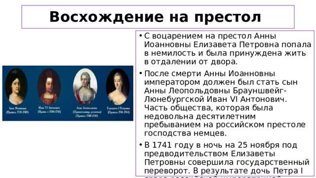 Восхождение на престол С воцарением на престол Анны Иоанновны Елизавета Петровна попала в немилость и была принуждена жить в отдалении от двора. После смерти Анны Иоанновны императором должен был стать сын Анны Леопольдовны Брауншвейг-Люнебургской Иван VI Антонович. Часть общества, которая была недовольна десятилетним пребыванием на российском престоле господства немцев. В 1741 году в ночь на 25 ноября под предводительством Елизаветы Петровны совершила государственный переворот. В результате дочь Петра I стала российской императрицей.  