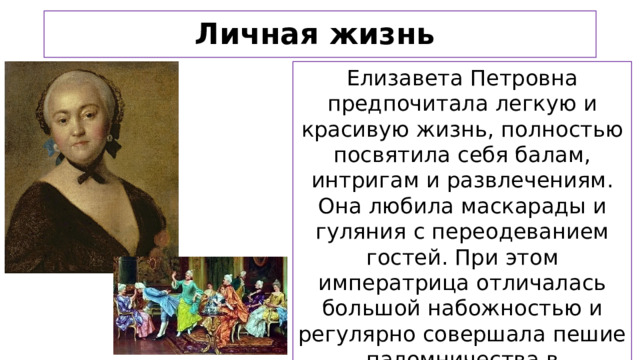 Личная жизнь Елизавета Петровна предпочитала легкую и красивую жизнь, полностью посвятила себя балам, интригам и развлечениям. Она любила маскарады и гуляния с переодеванием гостей. При этом императрица отличалась большой набожностью и регулярно совершала пешие паломничества в монастыри.  