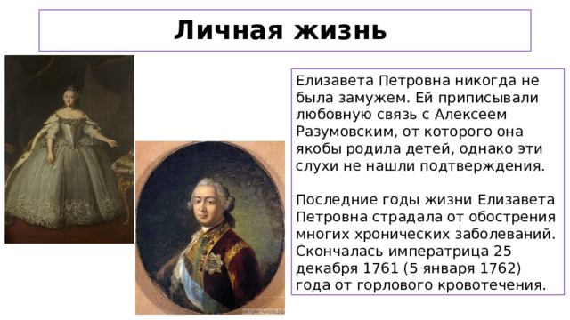 Личная жизнь Елизавета Петровна никогда не была замужем. Ей приписывали любовную связь с Алексеем Разумовским, от которого она якобы родила детей, однако эти слухи не нашли подтверждения. Последние годы жизни Елизавета Петровна страдала от обострения многих хронических заболеваний. Скончалась императрица 25 декабря 1761 (5 января 1762) года от горлового кровотечения.    