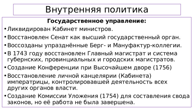 Внутренняя политика Государственное управление: Ликвидирован Кабинет министров. Восстановлен Сенат как высший государственный орган. Воссозданы упразднённые Берг- и Мануфактур-коллегии. В 1743 году восстановлен Главный магистрат и система губернских, провинциальных и городских магистратов. Создание Конференции при Высочайшем дворе (1756) Восстановление личной канцелярии (Кабинета) императрицы, контролировавшей деятельность всех других органов власти. Создание Комиссии Уложения (1754) для составления свода законов, но её работа не была завершена.  