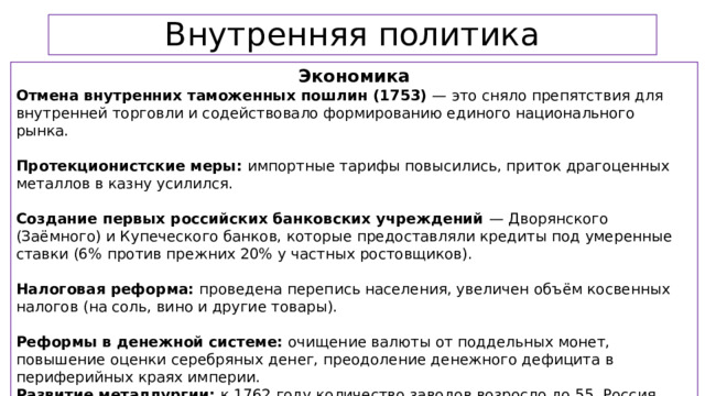Внутренняя политика Экономика Отмена внутренних таможенных пошлин (1753) — это сняло препятствия для внутренней торговли и содействовало формированию единого национального рынка. Протекционистские меры: импортные тарифы повысились, приток драгоценных металлов в казну усилился. Создание первых российских банковских учреждений — Дворянского (Заёмного) и Купеческого банков, которые предоставляли кредиты под умеренные ставки (6% против прежних 20% у частных ростовщиков). Налоговая реформа: проведена перепись населения, увеличен объём косвенных налогов (на соль, вино и другие товары). Реформы в денежной системе: очищение валюты от поддельных монет, повышение оценки серебряных денег, преодоление денежного дефицита в периферийных краях империи. Развитие металлургии: к 1762 году количество заводов возросло до 55, Россия стала одним из главных поставщиков металла на мировой рынок.  