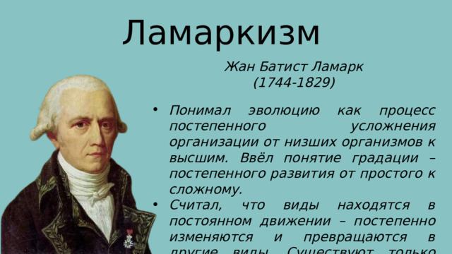 Ламаркизм Жан Батист Ламарк (1744-1829) Понимал эволюцию как процесс постепенного усложнения организации от низших организмов к высшим. Ввёл понятие градации – постепенного развития от простого к сложному. Считал, что виды находятся в постоянном движении – постепенно изменяются и превращаются в другие виды. Существуют только переходные формы. 