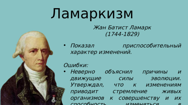 Ламаркизм Жан Батист Ламарк (1744-1829) Показал приспособительный характер изменений.  Ошибки: Неверно объяснил причины и движущие силы эволюции. Утверждал, что к изменениям приводит стремление живых организмов к совершенству и их способность изменяться в соответствии с 