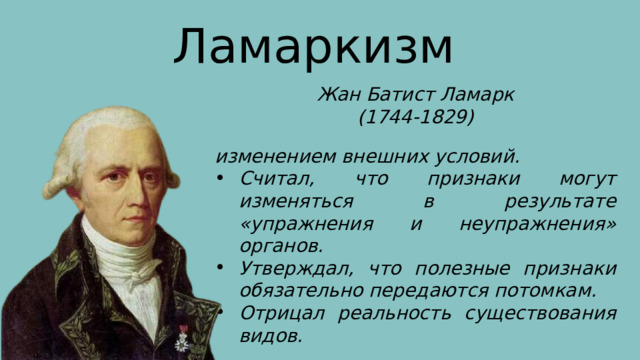 Ламаркизм Жан Батист Ламарк (1744-1829) изменением внешних условий. Считал, что признаки могут изменяться в результате «упражнения и неупражнения» органов. Утверждал, что полезные признаки обязательно передаются потомкам. Отрицал реальность существования видов. 