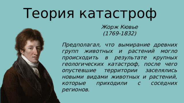 Теория катастроф Жорж Кювье (1769-1832) Предполагал, что вымирание древних групп животных и растений могло происходить в результате крупных геологических катастроф, после чего опустевшие территории заселялись новыми видами животных и растений, которые приходили с соседних регионов. 