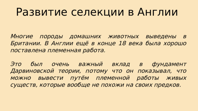 Развитие селекции в Англии Многие породы домашних животных выведены в Британии. В Англии ещё в конце 18 века была хорошо поставлена племенная работа.  Это был очень важный вклад в фундамент Дарвиновской теории, потому что он показывал, что можно вывести путём племенной работы живых существ, которые вообще не похожи на своих предков. 