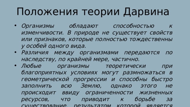 Положения теории Дарвина Организмы обладают способностью к изменчивости. В природе не существует свойств или признаков, которые полностью тождественны у особей одного вида. Различия между организмами передаются по наследству, по крайней мере, частично. Любые организмы теоретически при благоприятных условиях могут размножаться в геометрической прогрессии и способны быстро заполнить всю Землю, однако этого не происходит ввиду ограниченности жизненных ресурсов, что приводит к борьбе за существование, результатом которой является частичное выживание особей. 