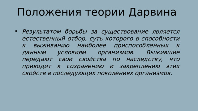 Положения теории Дарвина Результатом борьбы за существование является естественный отбор, суть которого в способности к выживанию наиболее приспособленных к данным условиям организмов. Выжившие передают свои свойства по наследству, что приводит к сохранению и закреплению этих свойств в последующих поколениях организмов. 