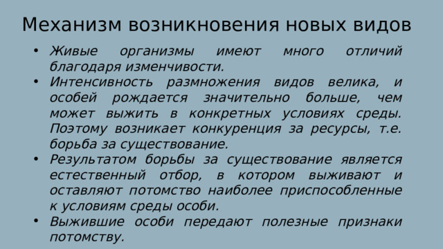 Механизм возникновения новых видов Живые организмы имеют много отличий благодаря изменчивости. Интенсивность размножения видов велика, и особей рождается значительно больше, чем может выжить в конкретных условиях среды. Поэтому возникает конкуренция за ресурсы, т.е. борьба за существование. Результатом борьбы за существование является естественный отбор, в котором выживают и оставляют потомство наиболее приспособленные к условиям среды особи. Выжившие особи передают полезные признаки потомству. 