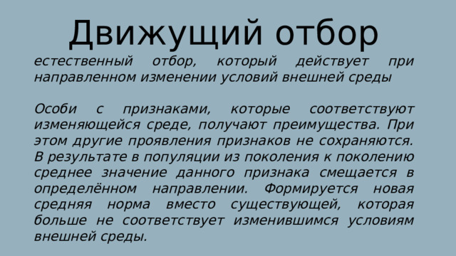 Движущий отбор естественный отбор, который действует при направленном изменении условий внешней среды  Особи с признаками, которые соответствуют изменяющейся среде, получают преимущества. При этом другие проявления признаков не сохраняются. В результате в популяции из поколения к поколению среднее значение данного признака смещается в определённом направлении. Формируется новая средняя норма вместо существующей, которая больше не соответствует изменившимся условиям внешней среды. 