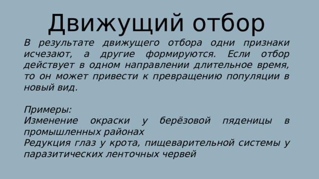 Движущий отбор В результате движущего отбора одни признаки исчезают, а другие формируются. Если отбор действует в одном направлении длительное время, то он может привести к превращению популяции в новый вид.  Примеры: Изменение окраски у берёзовой пяденицы в промышленных районах Редукция глаз у крота, пищеварительной системы у паразитических ленточных червей 