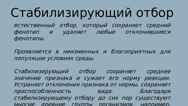 Стабилизирующий отбор естественный отбор, который сохраняет средний фенотип и удаляет любые отклонившиеся фенотипы.  Проявляется в неизменных и благоприятных для популяции условиях среды.  Стабилизирующий отбор сохраняет среднее значение признака и сужает его норму реакции. Устраняет отклонения признака от нормы, сохраняет приспособленность вида. Благодаря стабилизирующему отбору до сих пор существуют многие древние группы организмов, например, гинкго, латимерия. 