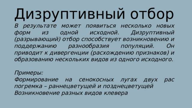 Дизруптивный отбор В результате может появиться несколько новых форм из одной исходной. Дизруптивный (разрывающий) отбор способствует возникновению и поддержанию разнообразия популяций. Он приводит к дивергенции (расхождению признаков) и образованию нескольких видов из одного исходного.  Примеры: Формирование на сенокосных лугах двух рас погремка – раннецветущей и позднецветущей Возникновение разных видов клевера 
