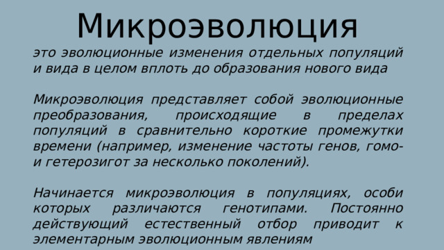 Микроэволюция это эволюционные изменения отдельных популяций и вида в целом вплоть до образования нового вида  Микроэволюция представляет собой эволюционные преобразования, происходящие в пределах популяций в сравнительно короткие промежутки времени (например, изменение частоты генов, гомо- и гетерозигот за несколько поколений).  Начинается микроэволюция в популяциях, особи которых различаются генотипами. Постоянно действующий естественный отбор приводит к элементарным эволюционным явлениям 