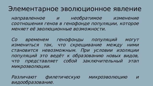 Элементарное эволюционное явление направленное и необратимое изменение соотношения генов в генофонде популяции, которое меняет её эволюционные возможности.  Со временем генофонды популяций могут измениться так, что скрещивание между ними становится невозможным. При условии изоляции популяций это ведёт к образованию новых видов, что представляет собой заключительный этап микроэволюции.  Различают филетическую микроэволюцию и видообразование. 