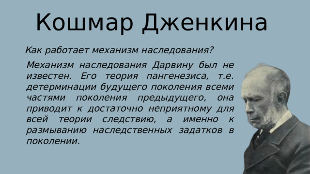 Кошмар Дженкина Как работает механизм наследования? Механизм наследования Дарвину был не известен. Его теория пангенезиса, т.е. детерминации будущего поколения всеми частями поколения предыдущего, она приводит к достаточно неприятному для всей теории следствию, а именно к размыванию наследственных задатков в поколении. 