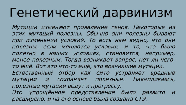 Генетический дарвинизм Мутации изменяют проявление генов. Некоторые из этих мутаций полезны. Обычно они полезны бывают при изменении условий. То есть нам видно, что они полезны, если меняются условия, и то, что было полезно в наших условиях, становится, например, менее полезным. Тогда возникает вопрос, нет ли чего-то ещё. Вот это что-то ещё, это возникшие мутации. Естественный отбор как сито устраняет вредные мутации и сохраняет полезные. Накапливаясь, полезные мутации ведут к прогрессу. Это упрощённое представление было развито и расширено, и на его основе была создана СТЭ. 