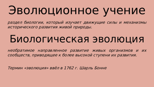Эволюционное учение раздел биологии, который изучает движущие силы и механизмы исторического развития живой природы. Биологическая эволюция необратимое направленное развитие живых организмов и их сообществ, приводящее к более высокой ступени их развития. Термин «эволюция» ввёл в 1762 г. Шарль Бонне 