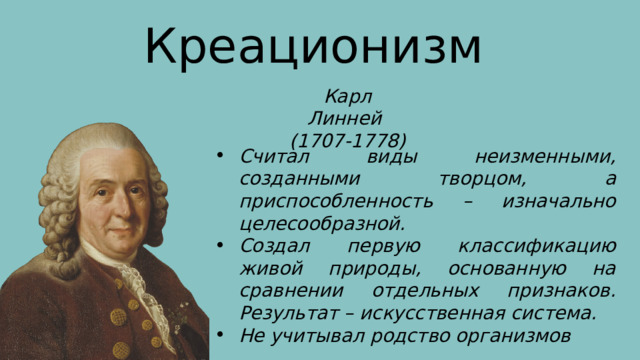 Креационизм Карл Линней (1707-1778) Считал виды неизменными, созданными творцом, а приспособленность – изначально целесообразной. Создал первую классификацию живой природы, основанную на сравнении отдельных признаков. Результат – искусственная система. Не учитывал родство организмов 