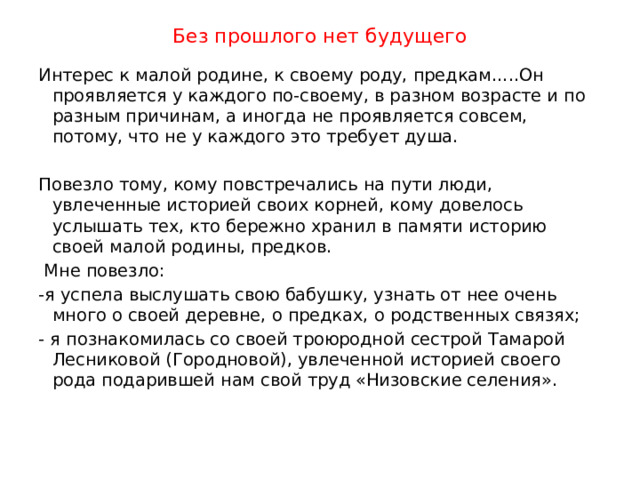 Без прошлого нет будущего Интерес к малой родине, к своему роду, предкам…..Он проявляется у каждого по-своему, в разном возрасте и по разным причинам, а иногда не проявляется совсем, потому, что не у каждого это требует душа. Повезло тому, кому повстречались на пути люди, увлеченные историей своих корней, кому довелось услышать тех, кто бережно хранил в памяти историю своей малой родины, предков.  Мне повезло: -я успела выслушать свою бабушку, узнать от нее очень много о своей деревне, о предках, о родственных связях; - я познакомилась со своей троюродной сестрой Тамарой Лесниковой (Городновой), увлеченной историей своего рода подарившей нам свой труд «Низовские селения».   
