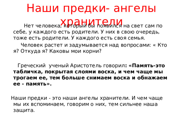 Наши предки- ангелы хранители  Нет человека, который бы появился на свет сам по себе, у каждого есть родители. У них в свою очередь, тоже есть родители. У каждого есть своя семья.  Человек растет и задумывается над вопросами: « Кто я? Откуда я? Каковы мои корни?  Греческий ученый Аристотель говорил : «Память-это табличка, покрытая слоями воска, и чем чаще мы трогаем ее, тем больше снимаем воска и обнажаем ее - память». Наши предки - это наши ангелы хранители. И чем чаще мы их вспоминаем, говорим о них, тем сильнее наша защита. 