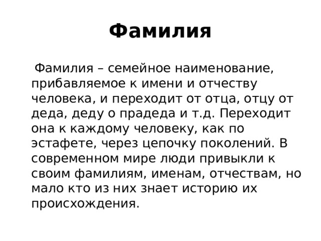 Фамилия  Фамилия – семейное наименование, прибавляемое к имени и отчеству человека, и переходит от отца, отцу от деда, деду о прадеда и т.д. Переходит она к каждому человеку, как по эстафете, через цепочку поколений. В современном мире люди привыкли к своим фамилиям, именам, отчествам, но мало кто из них знает историю их происхождения. 